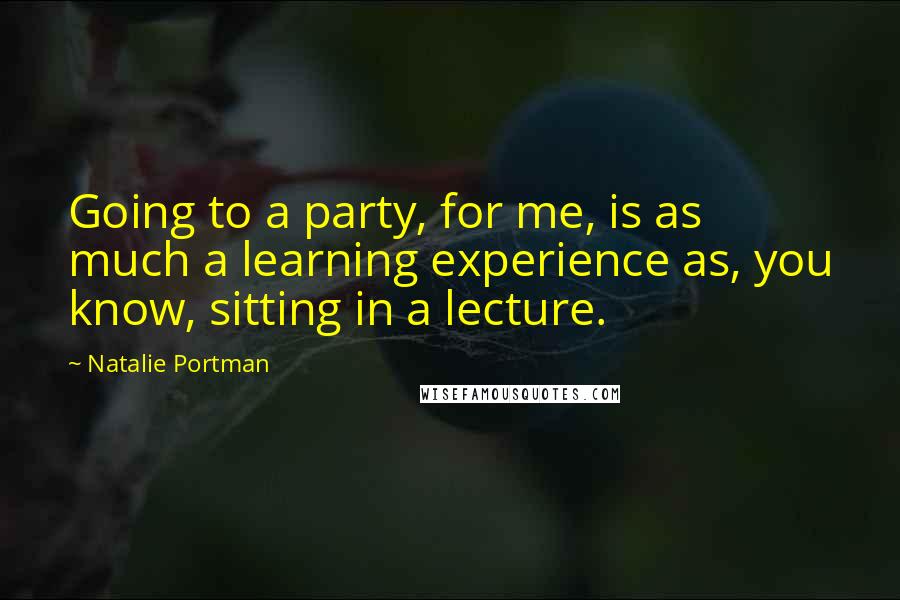 Natalie Portman Quotes: Going to a party, for me, is as much a learning experience as, you know, sitting in a lecture.