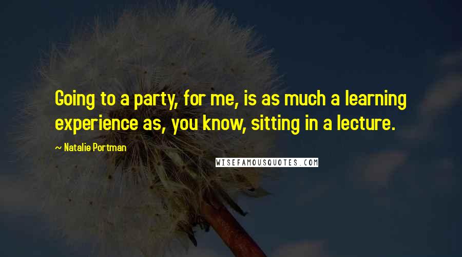 Natalie Portman Quotes: Going to a party, for me, is as much a learning experience as, you know, sitting in a lecture.