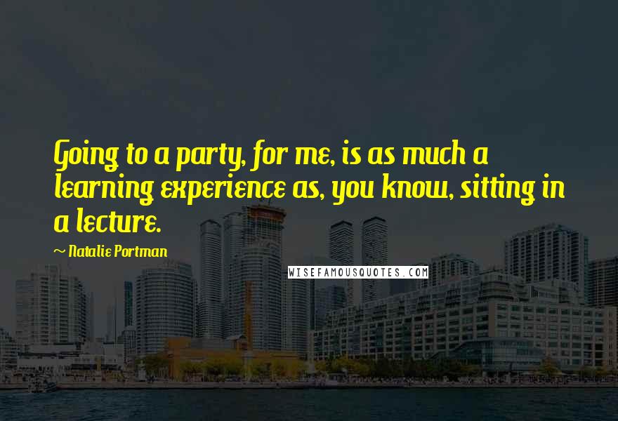 Natalie Portman Quotes: Going to a party, for me, is as much a learning experience as, you know, sitting in a lecture.