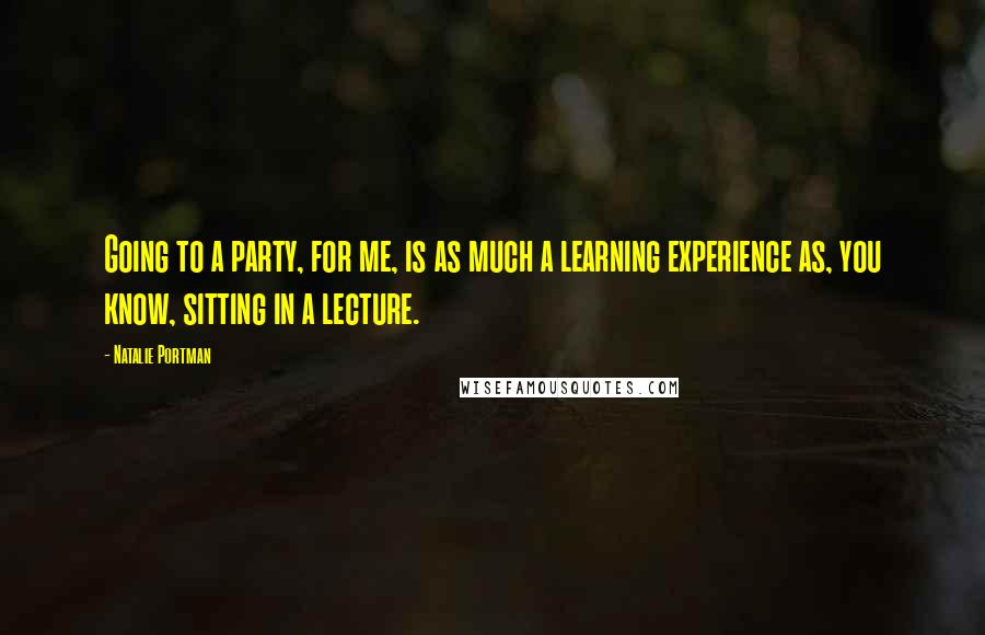Natalie Portman Quotes: Going to a party, for me, is as much a learning experience as, you know, sitting in a lecture.