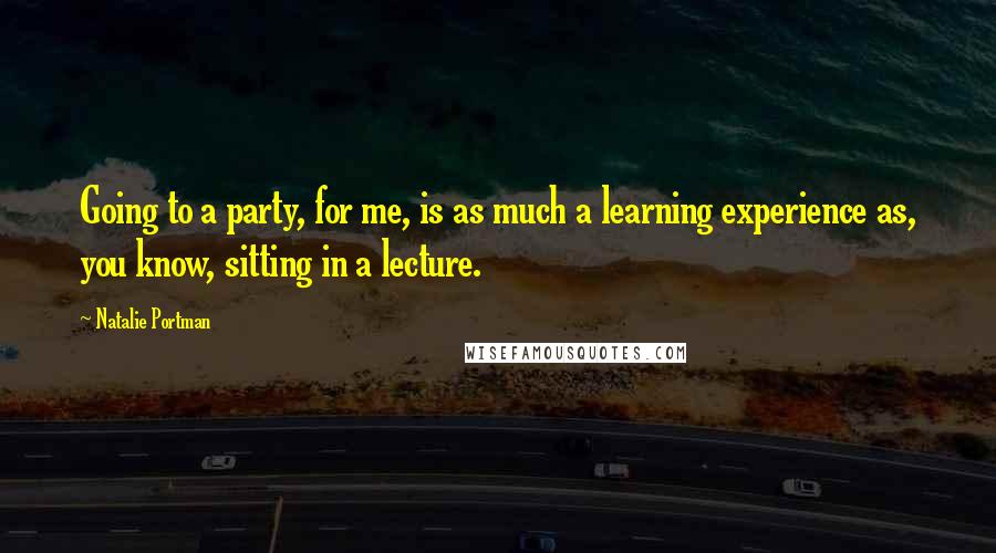 Natalie Portman Quotes: Going to a party, for me, is as much a learning experience as, you know, sitting in a lecture.