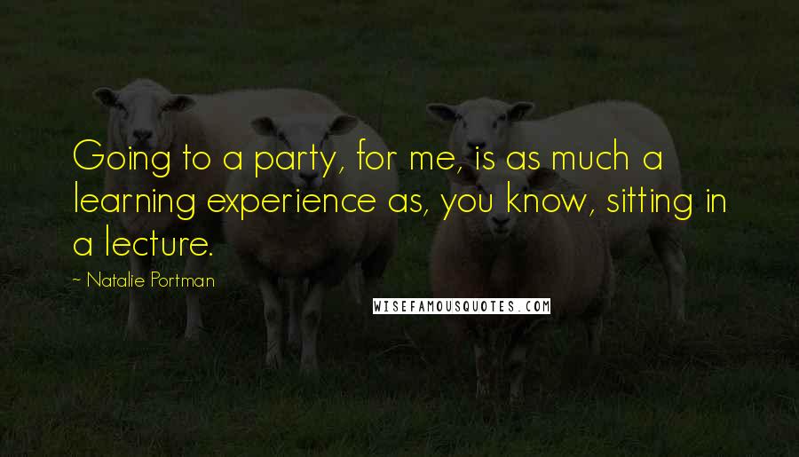 Natalie Portman Quotes: Going to a party, for me, is as much a learning experience as, you know, sitting in a lecture.