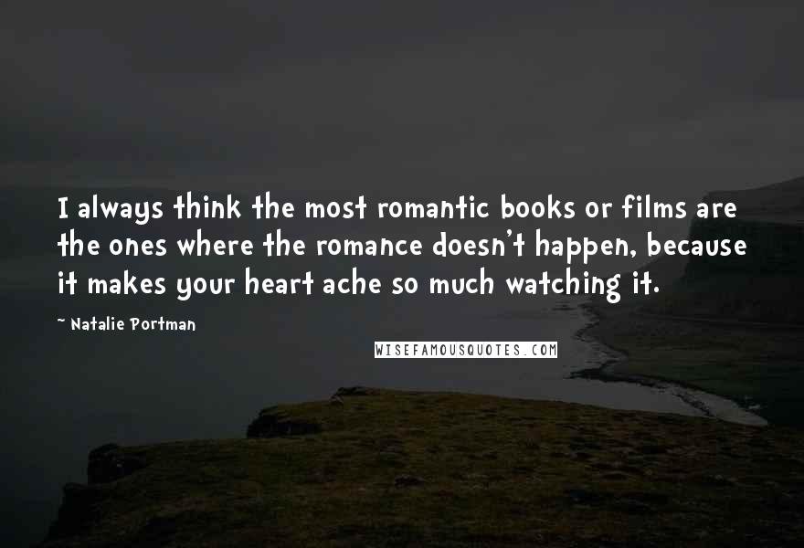 Natalie Portman Quotes: I always think the most romantic books or films are the ones where the romance doesn't happen, because it makes your heart ache so much watching it.