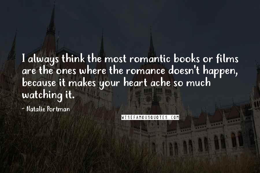 Natalie Portman Quotes: I always think the most romantic books or films are the ones where the romance doesn't happen, because it makes your heart ache so much watching it.
