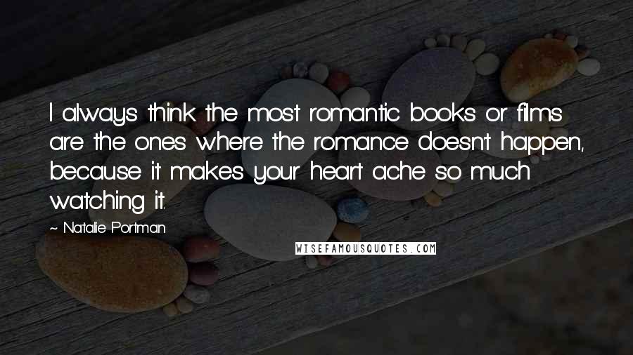 Natalie Portman Quotes: I always think the most romantic books or films are the ones where the romance doesn't happen, because it makes your heart ache so much watching it.