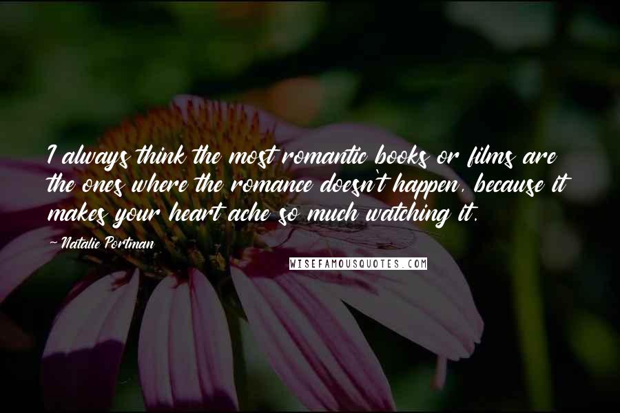 Natalie Portman Quotes: I always think the most romantic books or films are the ones where the romance doesn't happen, because it makes your heart ache so much watching it.
