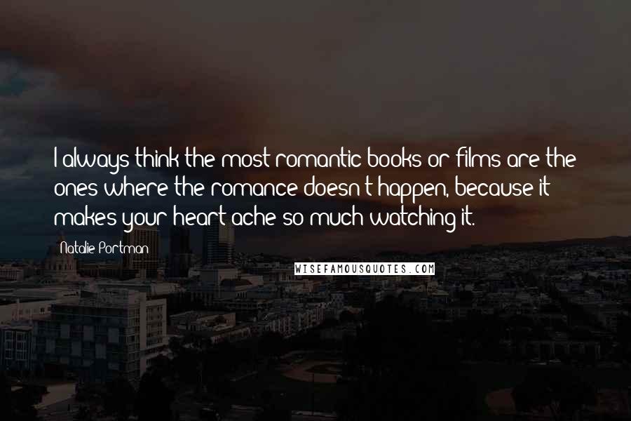 Natalie Portman Quotes: I always think the most romantic books or films are the ones where the romance doesn't happen, because it makes your heart ache so much watching it.