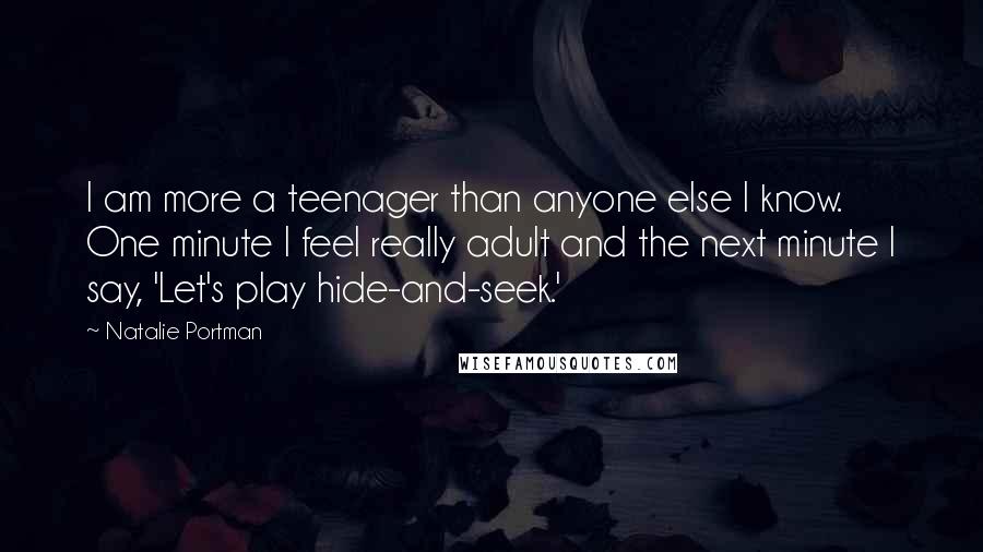 Natalie Portman Quotes: I am more a teenager than anyone else I know. One minute I feel really adult and the next minute I say, 'Let's play hide-and-seek.'