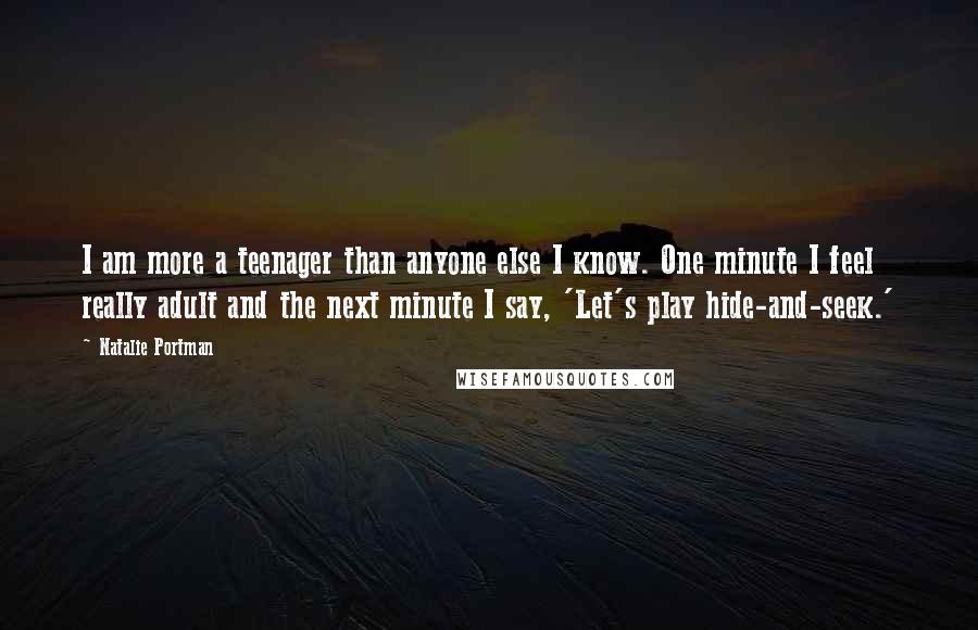 Natalie Portman Quotes: I am more a teenager than anyone else I know. One minute I feel really adult and the next minute I say, 'Let's play hide-and-seek.'