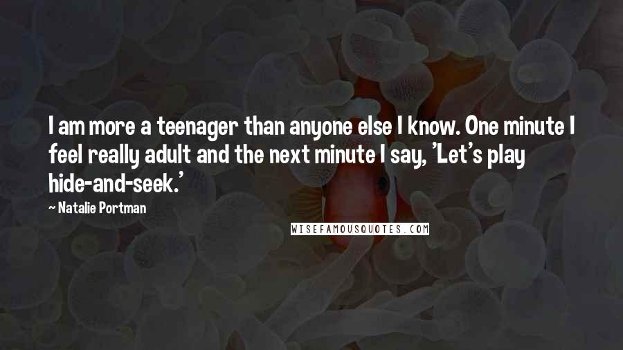 Natalie Portman Quotes: I am more a teenager than anyone else I know. One minute I feel really adult and the next minute I say, 'Let's play hide-and-seek.'