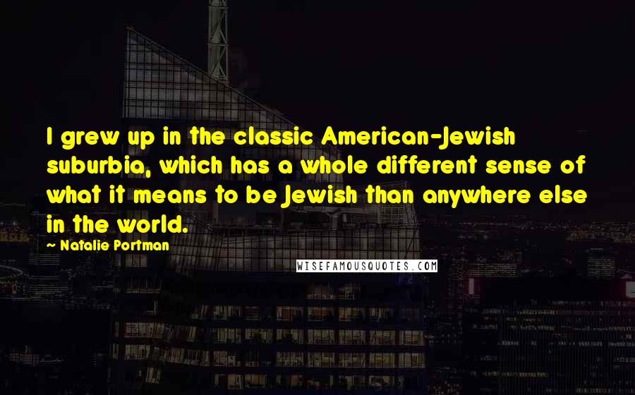 Natalie Portman Quotes: I grew up in the classic American-Jewish suburbia, which has a whole different sense of what it means to be Jewish than anywhere else in the world.