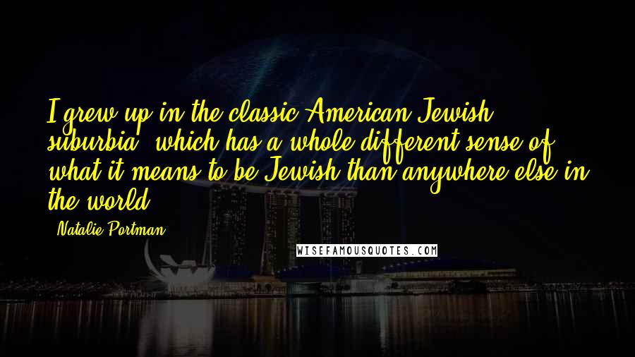 Natalie Portman Quotes: I grew up in the classic American-Jewish suburbia, which has a whole different sense of what it means to be Jewish than anywhere else in the world.