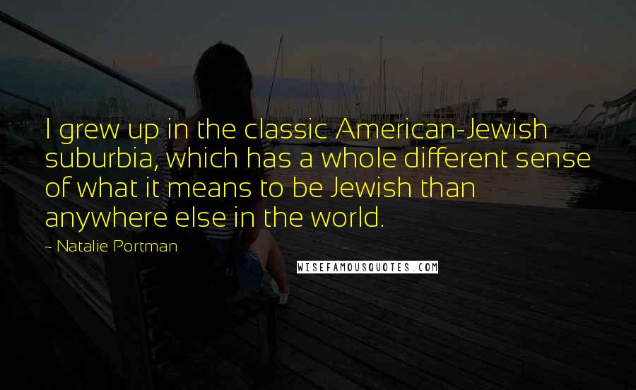 Natalie Portman Quotes: I grew up in the classic American-Jewish suburbia, which has a whole different sense of what it means to be Jewish than anywhere else in the world.