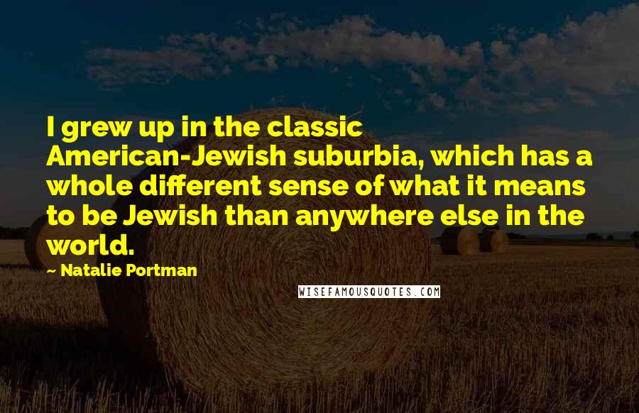 Natalie Portman Quotes: I grew up in the classic American-Jewish suburbia, which has a whole different sense of what it means to be Jewish than anywhere else in the world.