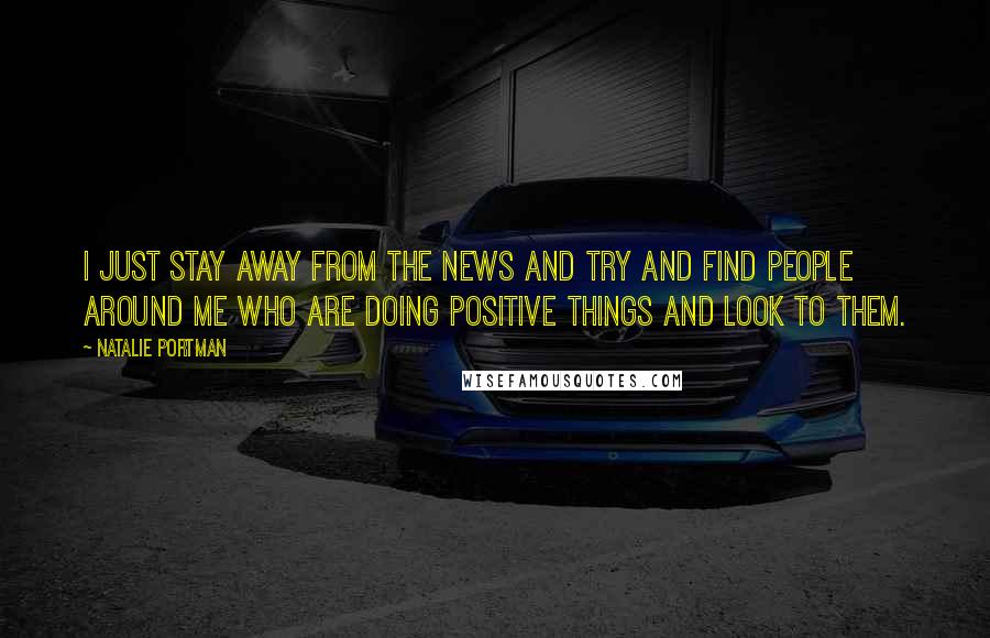 Natalie Portman Quotes: I just stay away from the news and try and find people around me who are doing positive things and look to them.