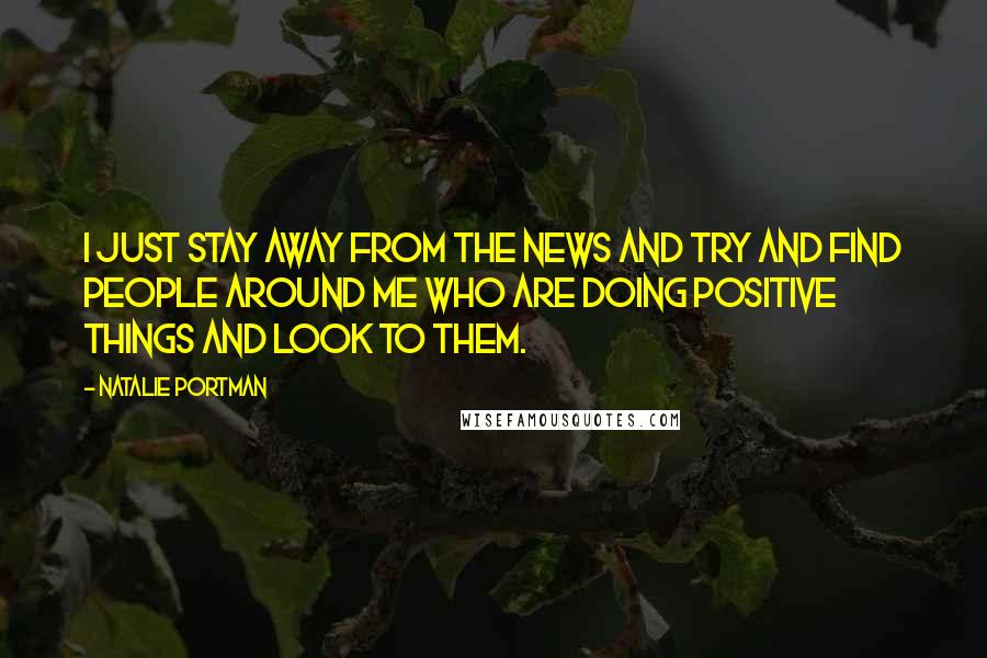 Natalie Portman Quotes: I just stay away from the news and try and find people around me who are doing positive things and look to them.