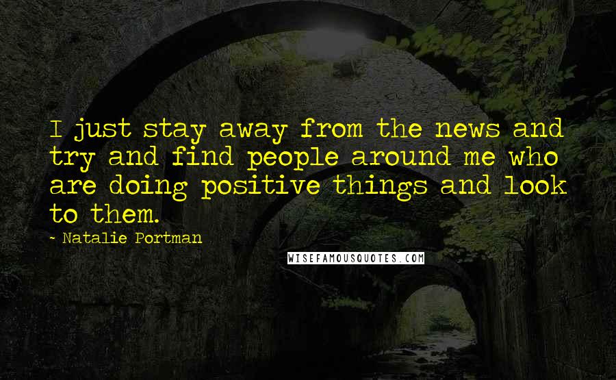 Natalie Portman Quotes: I just stay away from the news and try and find people around me who are doing positive things and look to them.