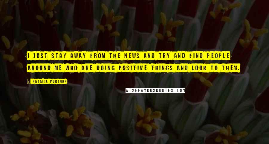 Natalie Portman Quotes: I just stay away from the news and try and find people around me who are doing positive things and look to them.