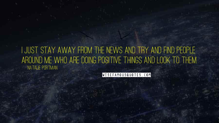 Natalie Portman Quotes: I just stay away from the news and try and find people around me who are doing positive things and look to them.