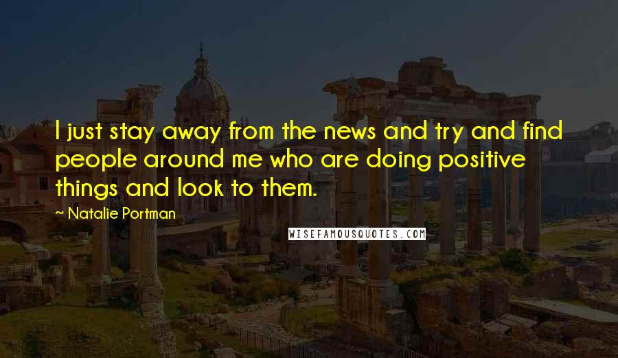 Natalie Portman Quotes: I just stay away from the news and try and find people around me who are doing positive things and look to them.