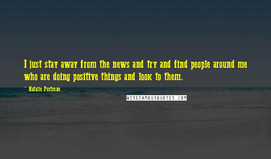 Natalie Portman Quotes: I just stay away from the news and try and find people around me who are doing positive things and look to them.