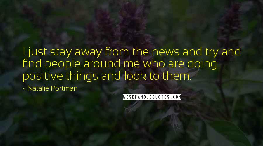 Natalie Portman Quotes: I just stay away from the news and try and find people around me who are doing positive things and look to them.