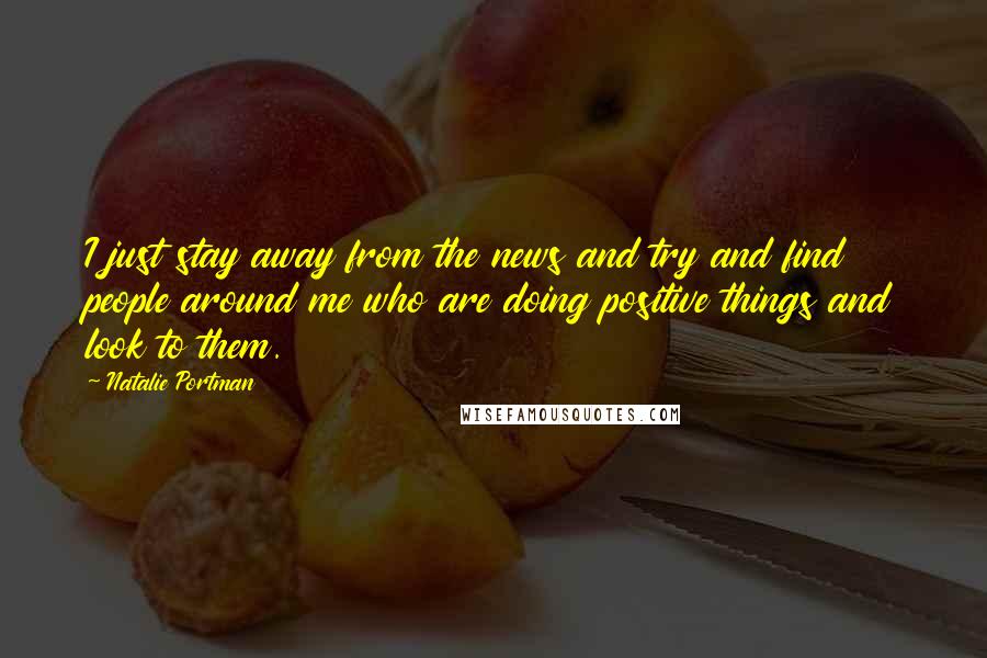 Natalie Portman Quotes: I just stay away from the news and try and find people around me who are doing positive things and look to them.