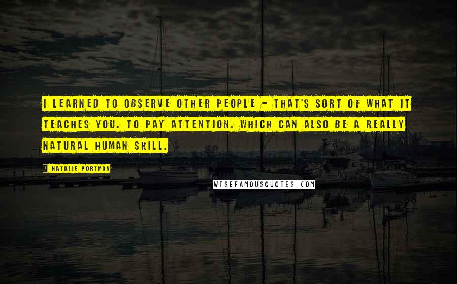 Natalie Portman Quotes: I learned to observe other people - that's sort of what it teaches you. To pay attention. Which can also be a really natural human skill.