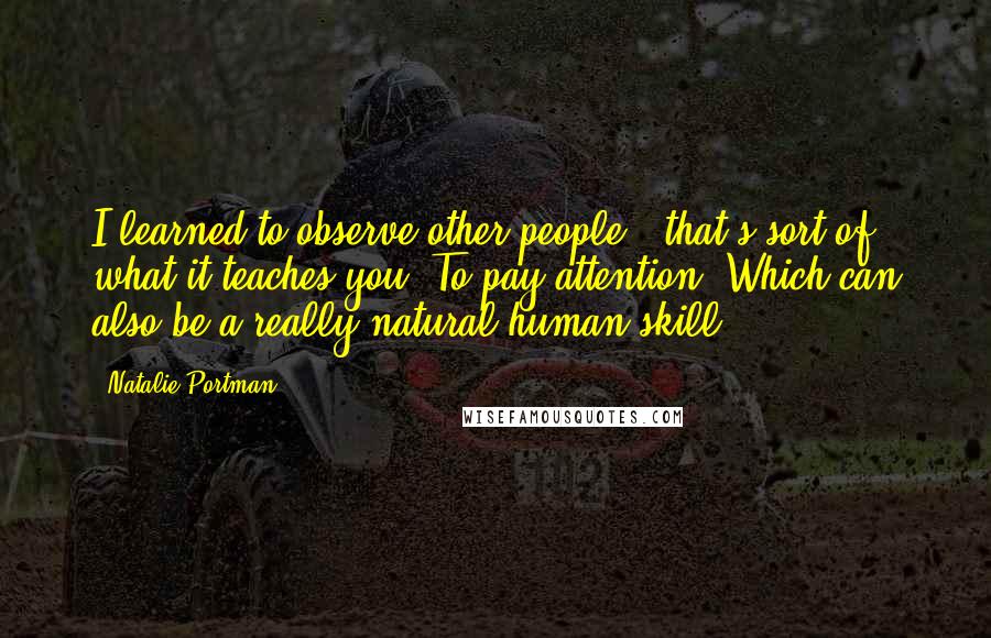 Natalie Portman Quotes: I learned to observe other people - that's sort of what it teaches you. To pay attention. Which can also be a really natural human skill.