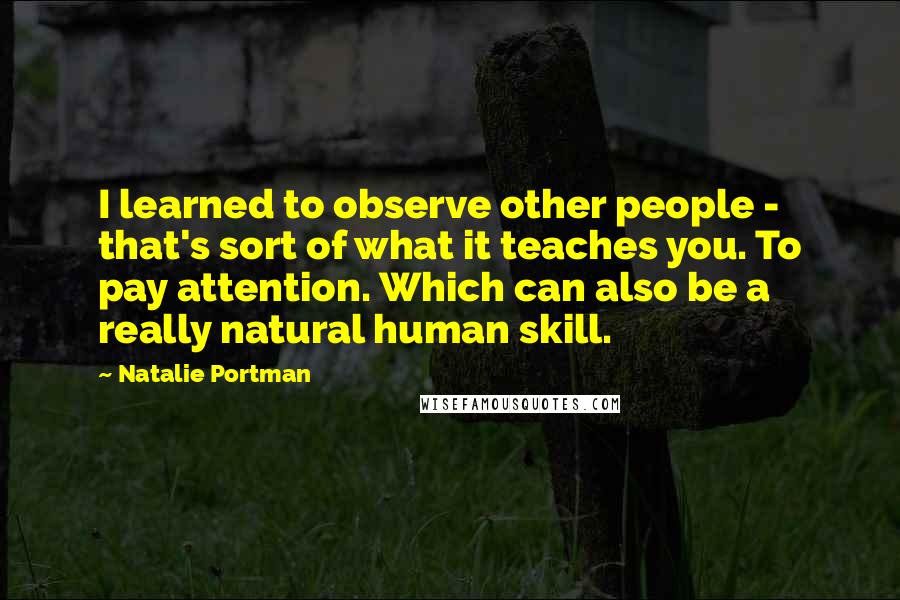 Natalie Portman Quotes: I learned to observe other people - that's sort of what it teaches you. To pay attention. Which can also be a really natural human skill.