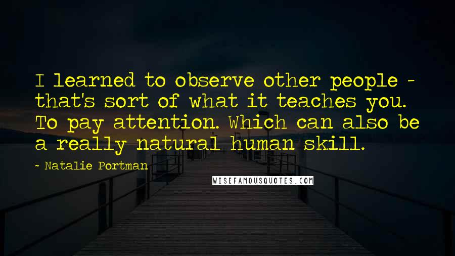 Natalie Portman Quotes: I learned to observe other people - that's sort of what it teaches you. To pay attention. Which can also be a really natural human skill.