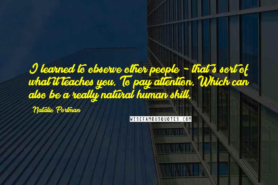 Natalie Portman Quotes: I learned to observe other people - that's sort of what it teaches you. To pay attention. Which can also be a really natural human skill.