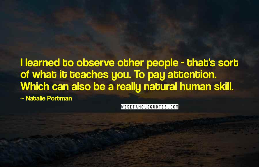 Natalie Portman Quotes: I learned to observe other people - that's sort of what it teaches you. To pay attention. Which can also be a really natural human skill.