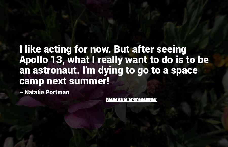 Natalie Portman Quotes: I like acting for now. But after seeing Apollo 13, what I really want to do is to be an astronaut. I'm dying to go to a space camp next summer!