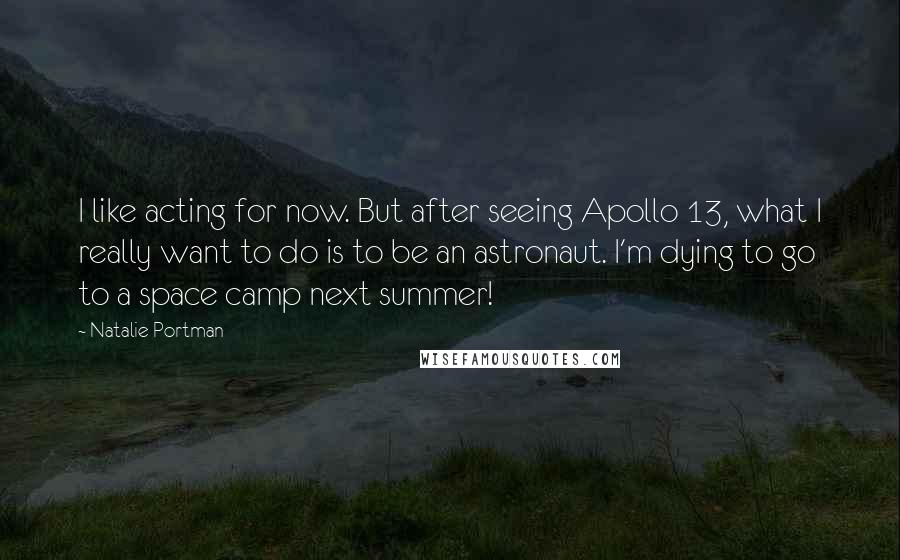 Natalie Portman Quotes: I like acting for now. But after seeing Apollo 13, what I really want to do is to be an astronaut. I'm dying to go to a space camp next summer!
