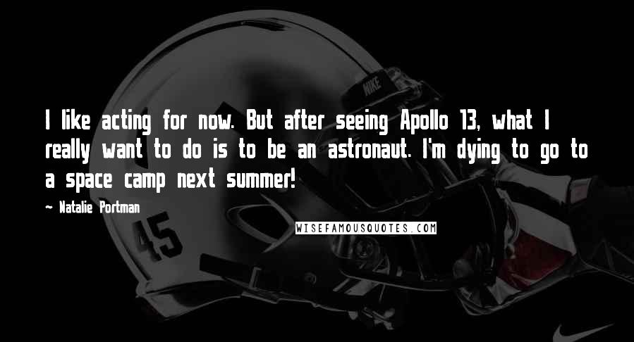 Natalie Portman Quotes: I like acting for now. But after seeing Apollo 13, what I really want to do is to be an astronaut. I'm dying to go to a space camp next summer!