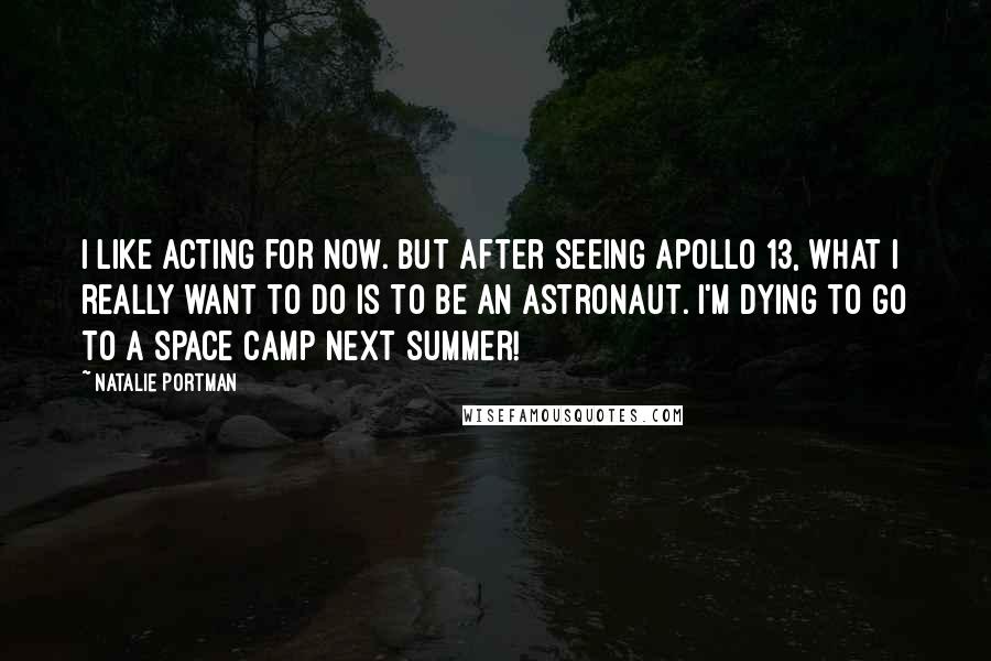 Natalie Portman Quotes: I like acting for now. But after seeing Apollo 13, what I really want to do is to be an astronaut. I'm dying to go to a space camp next summer!
