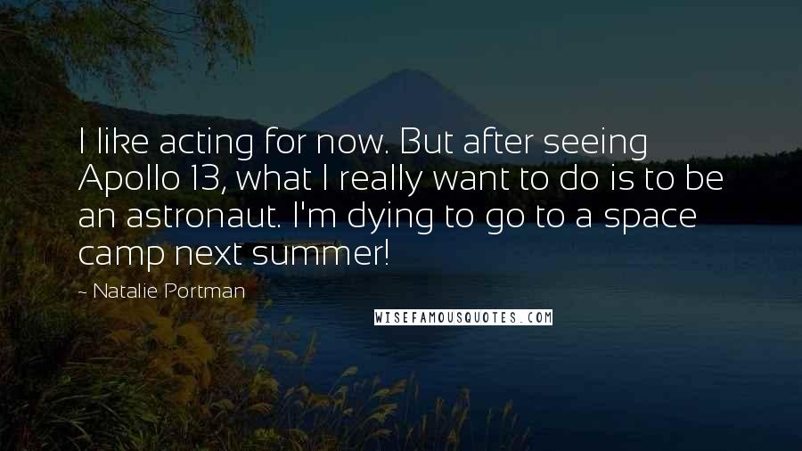 Natalie Portman Quotes: I like acting for now. But after seeing Apollo 13, what I really want to do is to be an astronaut. I'm dying to go to a space camp next summer!