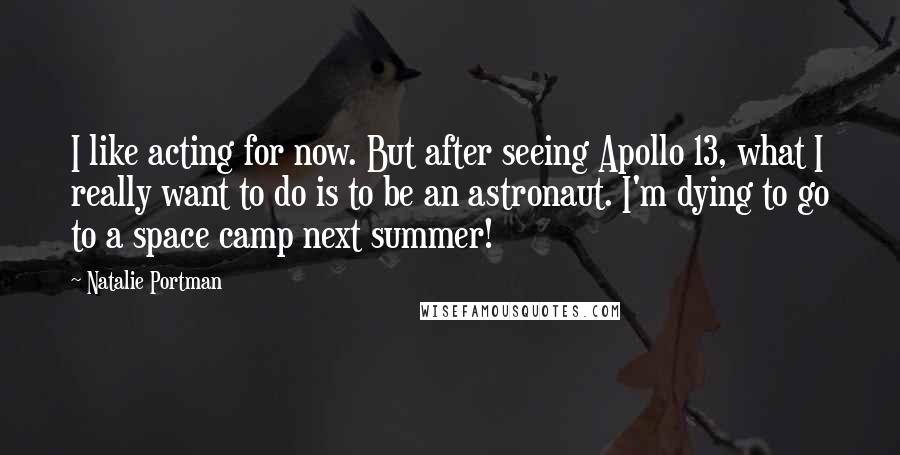 Natalie Portman Quotes: I like acting for now. But after seeing Apollo 13, what I really want to do is to be an astronaut. I'm dying to go to a space camp next summer!