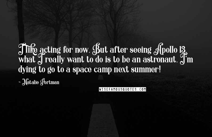 Natalie Portman Quotes: I like acting for now. But after seeing Apollo 13, what I really want to do is to be an astronaut. I'm dying to go to a space camp next summer!