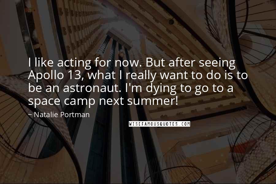 Natalie Portman Quotes: I like acting for now. But after seeing Apollo 13, what I really want to do is to be an astronaut. I'm dying to go to a space camp next summer!