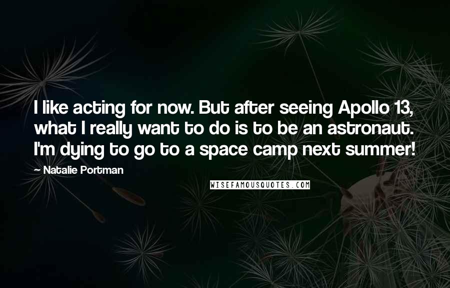 Natalie Portman Quotes: I like acting for now. But after seeing Apollo 13, what I really want to do is to be an astronaut. I'm dying to go to a space camp next summer!