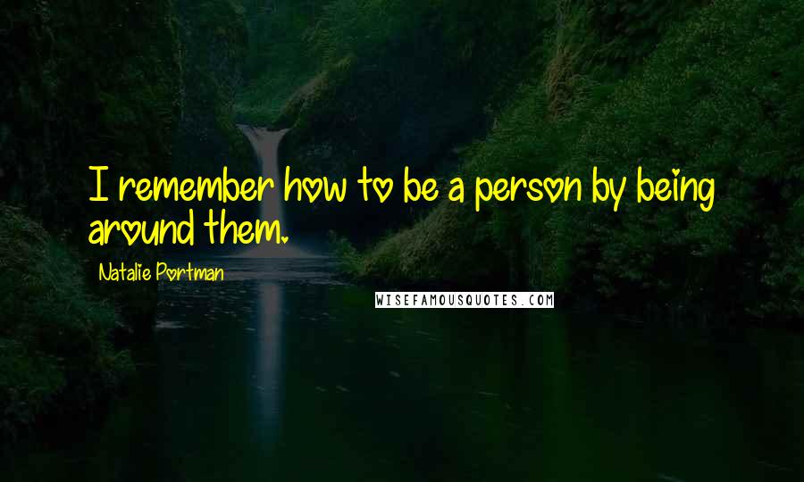 Natalie Portman Quotes: I remember how to be a person by being around them.