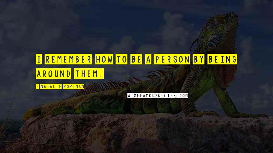 Natalie Portman Quotes: I remember how to be a person by being around them.