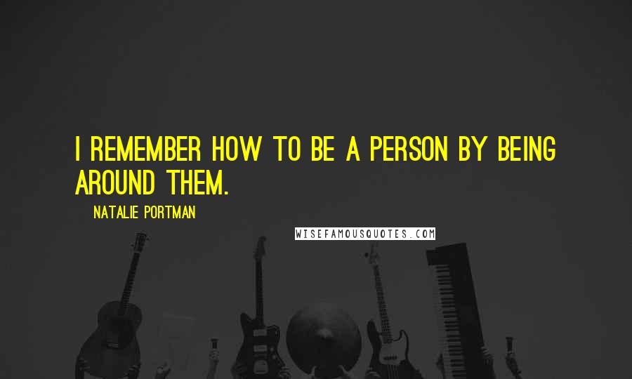 Natalie Portman Quotes: I remember how to be a person by being around them.
