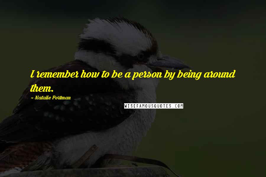 Natalie Portman Quotes: I remember how to be a person by being around them.