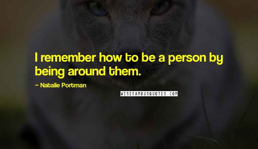 Natalie Portman Quotes: I remember how to be a person by being around them.