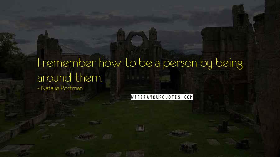 Natalie Portman Quotes: I remember how to be a person by being around them.