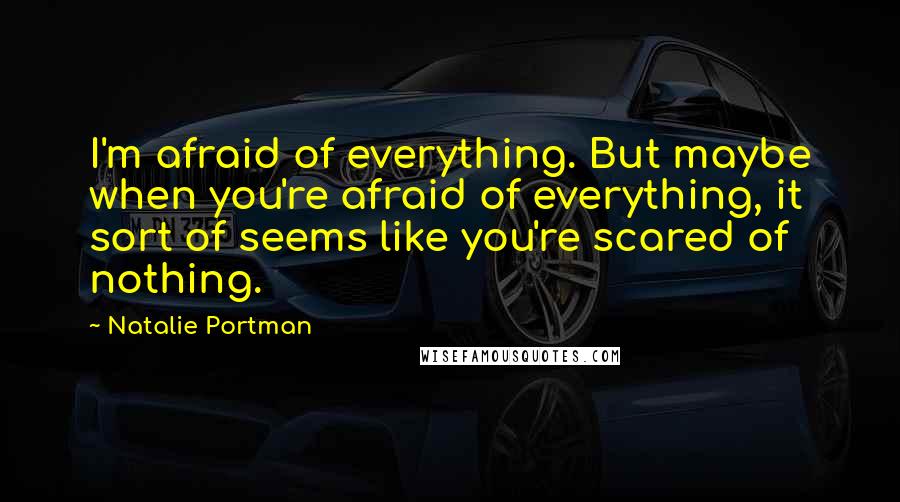 Natalie Portman Quotes: I'm afraid of everything. But maybe when you're afraid of everything, it sort of seems like you're scared of nothing.