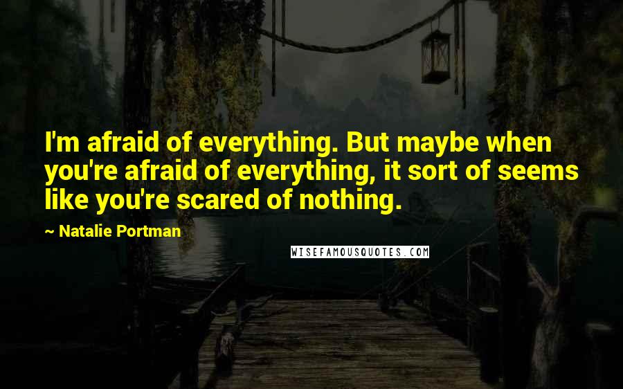 Natalie Portman Quotes: I'm afraid of everything. But maybe when you're afraid of everything, it sort of seems like you're scared of nothing.